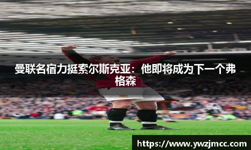 曼联名宿力挺索尔斯克亚：他即将成为下一个弗格森