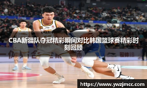 CBA新疆队夺冠精彩瞬间对比韩国篮球赛精彩时刻回顾