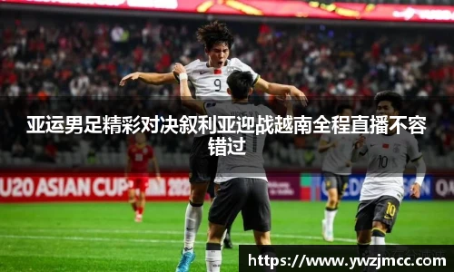 亚运男足精彩对决叙利亚迎战越南全程直播不容错过